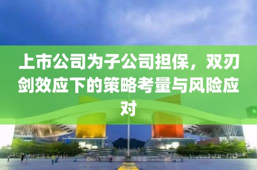 上市公司為子公司擔(dān)保，雙刃劍效應(yīng)下的策略考量與風(fēng)險應(yīng)對