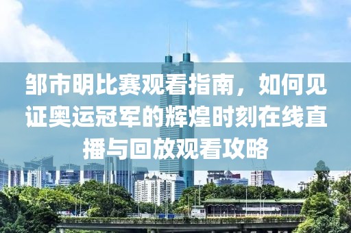 鄒市明比賽觀看指南，如何見證奧運(yùn)冠軍的輝煌時(shí)刻在線直播與回放觀看攻略