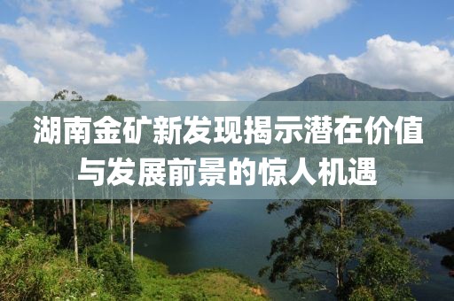 湖南金礦新發(fā)現(xiàn)揭示潛在價值與發(fā)展前景的驚人機遇