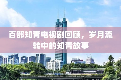 百部知青電視劇回顧，歲月流轉(zhuǎn)中的知青故事