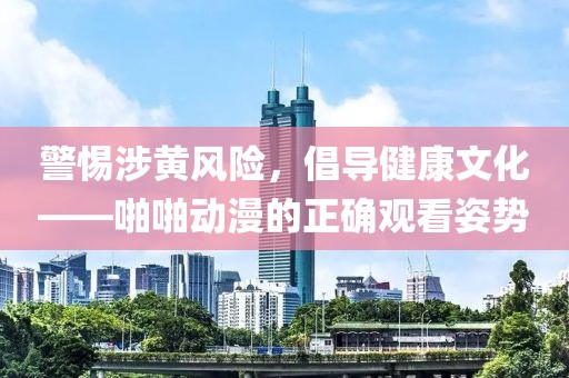 警惕涉黃風(fēng)險(xiǎn)，倡導(dǎo)健康文化——啪啪動(dòng)漫的正確觀看姿勢(shì)