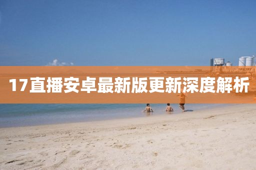 17直播安卓最新版更新深度解析