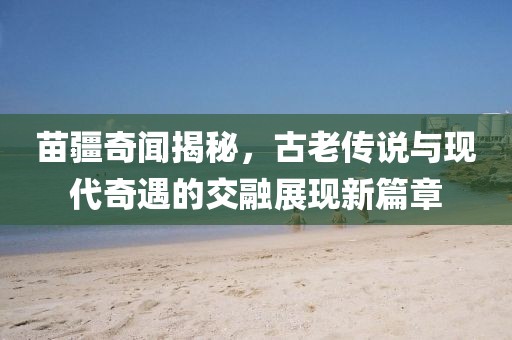 苗疆奇聞揭秘，古老傳說與現(xiàn)代奇遇的交融展現(xiàn)新篇章