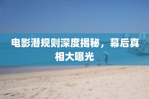 電影潛規(guī)則深度揭秘，幕后真相大曝光