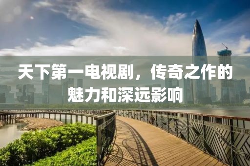 天下第一電視劇，傳奇之作的魅力和深遠(yuǎn)影響