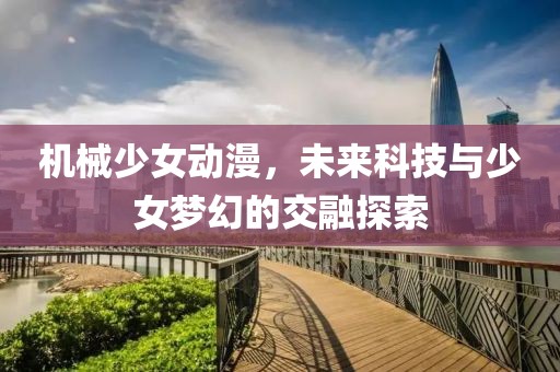 機械少女動漫，未來科技與少女夢幻的交融探索