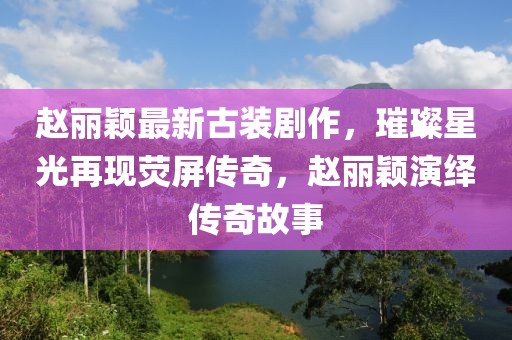 趙麗穎最新古裝劇作，璀璨星光再現(xiàn)熒屏傳奇，趙麗穎演繹傳奇故事