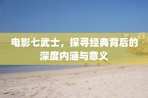 電影七武士，探尋經(jīng)典背后的深度內(nèi)涵與意義