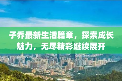 子喬最新生活篇章，探索成長魅力，無盡精彩繼續(xù)展開