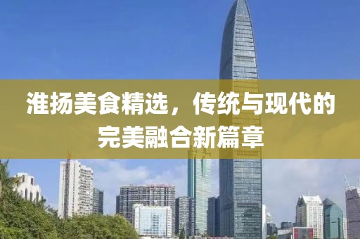 淮揚(yáng)美食精選，傳統(tǒng)與現(xiàn)代的完美融合新篇章