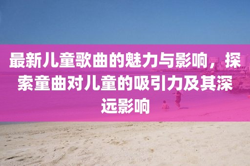 最新兒童歌曲的魅力與影響，探索童曲對(duì)兒童的吸引力及其深遠(yuǎn)影響