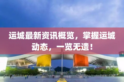 運(yùn)城最新資訊概覽，掌握運(yùn)城動(dòng)態(tài)，一覽無遺！