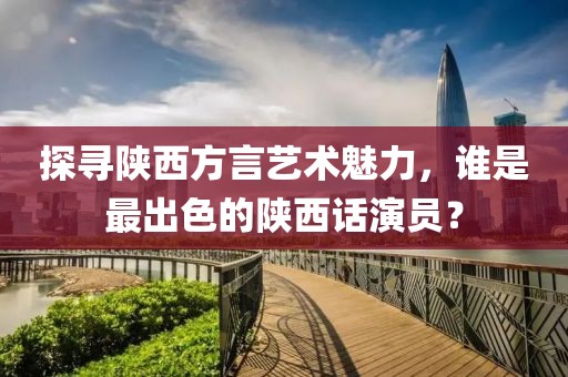 探尋陜西方言藝術魅力，誰是最出色的陜西話演員？