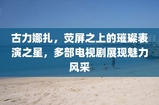 古力娜扎，熒屏之上的璀璨表演之星，多部電視劇展現(xiàn)魅力風(fēng)采