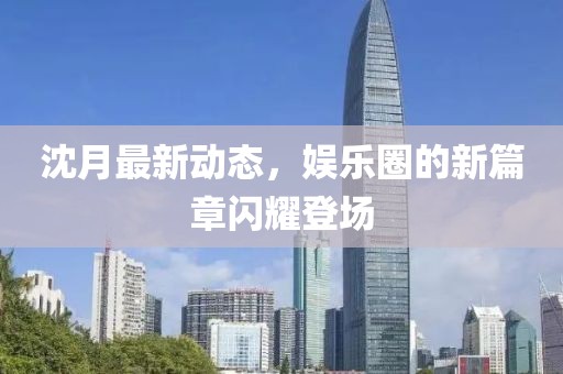 沈月最新動(dòng)態(tài)，娛樂圈的新篇章閃耀登場(chǎng)