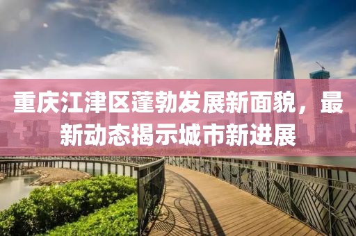 重慶江津區(qū)蓬勃發(fā)展新面貌，最新動(dòng)態(tài)揭示城市新進(jìn)展