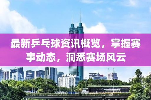 最新乒乓球資訊概覽，掌握賽事動態(tài)，洞悉賽場風(fēng)云