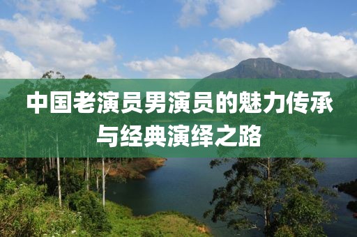 中國老演員男演員的魅力傳承與經(jīng)典演繹之路
